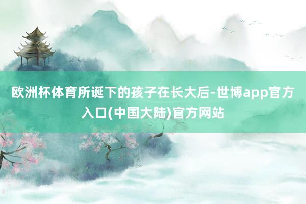 欧洲杯体育所诞下的孩子在长大后-世博app官方入口(中国大陆)官方网站