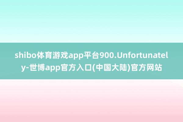 shibo体育游戏app平台900.Unfortunately-世博app官方入口(中国大陆)官方网站