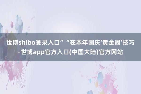 世博shibo登录入口”　　“在本年国庆‘黄金周’技巧-世博app官方入口(中国大陆)官方网站