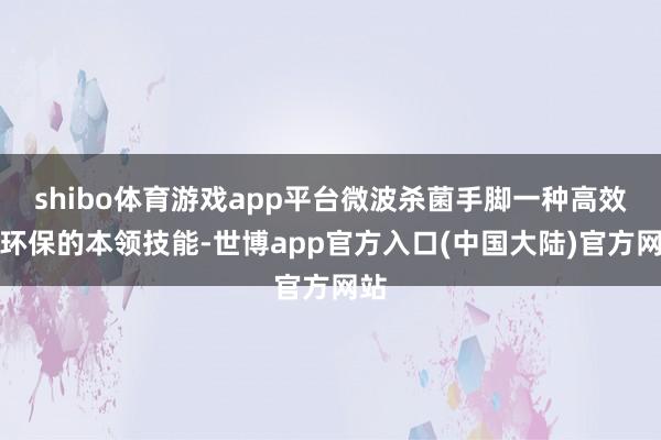 shibo体育游戏app平台微波杀菌手脚一种高效、环保的本领技能-世博app官方入口(中国大陆)官方网站