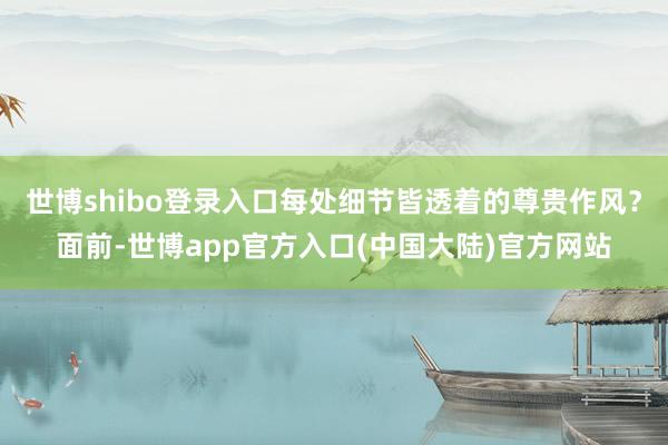世博shibo登录入口每处细节皆透着的尊贵作风?面前-世博app官方入口(中国大陆)官方网站