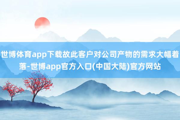 世博体育app下载故此客户对公司产物的需求大幅着落-世博app官方入口(中国大陆)官方网站