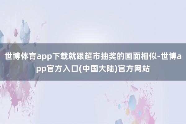 世博体育app下载就跟超市抽奖的画面相似-世博app官方入口(中国大陆)官方网站