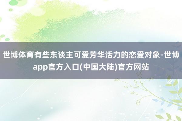 世博体育有些东谈主可爱芳华活力的恋爱对象-世博app官方入口(中国大陆)官方网站