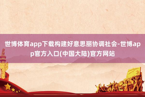 世博体育app下载构建好意思丽协调社会-世博app官方入口(中国大陆)官方网站