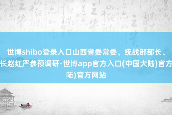 世博shibo登录入口山西省委常委、统战部部长、副省长赵红严参预调研-世博app官方入口(中国大陆)官方网站