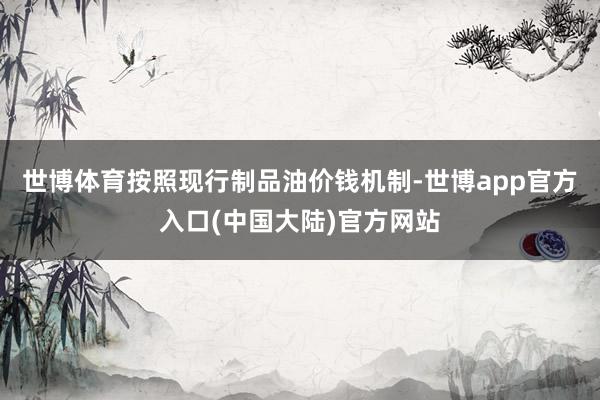 世博体育按照现行制品油价钱机制-世博app官方入口(中国大陆)官方网站